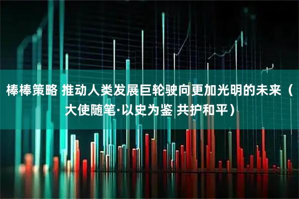 棒棒策略 推动人类发展巨轮驶向更加光明的未来（大使随笔·以史为鉴 共护和平）