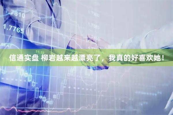 信通实盘 柳岩越来越漂亮了，我真的好喜欢她！