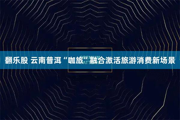翻乐股 云南普洱“咖旅”融合激活旅游消费新场景
