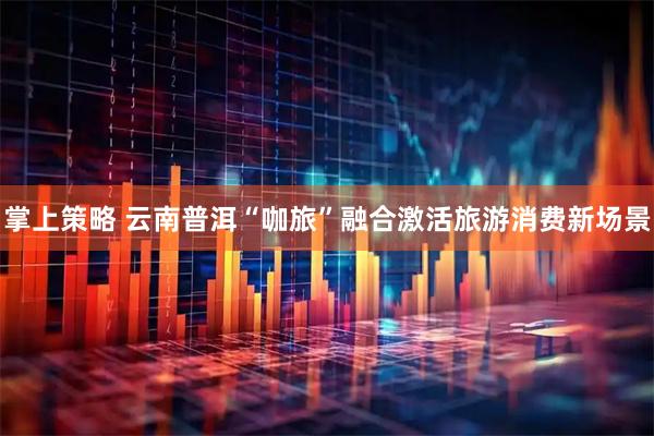 掌上策略 云南普洱“咖旅”融合激活旅游消费新场景