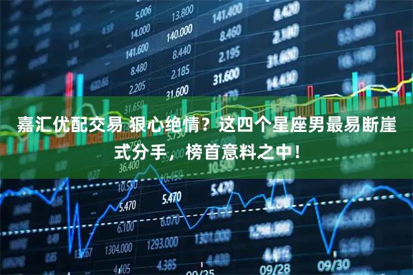 嘉汇优配交易 狠心绝情？这四个星座男最易断崖式分手，榜首意料之中！