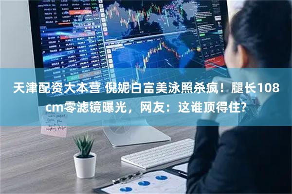 天津配资大本营 倪妮白富美泳照杀疯！腿长108cm零滤镜曝光，网友：这谁顶得住?