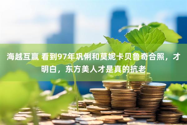海越互赢 看到97年巩俐和莫妮卡贝鲁奇合照，才明白，东方美人才是真的抗老