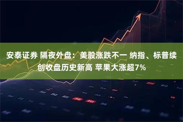 安泰证券 隔夜外盘：美股涨跌不一 纳指、标普续创收盘历史新高 苹果大涨超7%