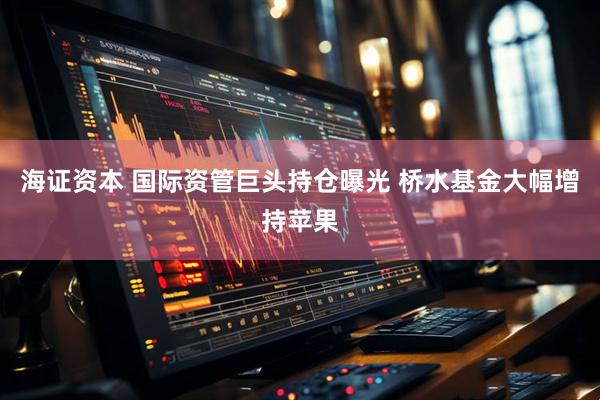 海证资本 国际资管巨头持仓曝光 桥水基金大幅增持苹果