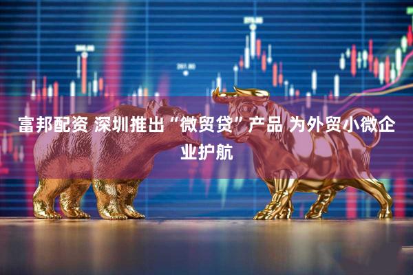 富邦配资 深圳推出“微贸贷”产品 为外贸小微企业护航