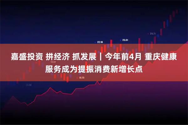 嘉盛投资 拼经济 抓发展｜今年前4月 重庆健康服务成为提振消费新增长点