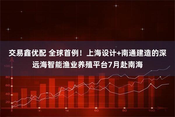 交易鑫优配 全球首例！上海设计+南通建造的深远海智能渔业养殖平台7月赴南海