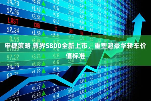 申捷策略 尊界S800全新上市，重塑超豪华轿车价值标准