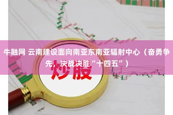 牛融网 云南建设面向南亚东南亚辐射中心（奋勇争先，决战决胜“十四五”）