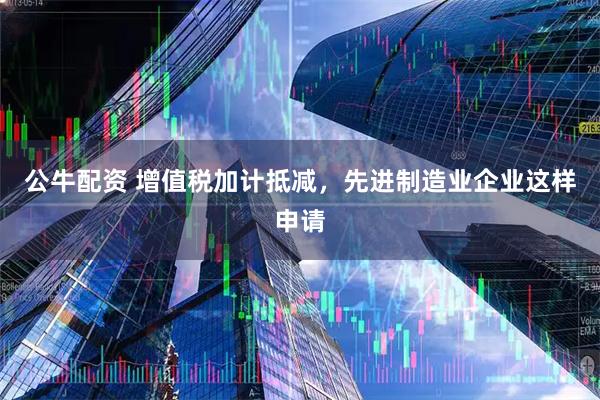 公牛配资 增值税加计抵减，先进制造业企业这样申请