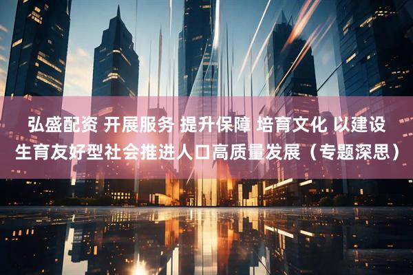 弘盛配资 开展服务 提升保障 培育文化 以建设生育友好型社会推进人口高质量发展（专题深思）