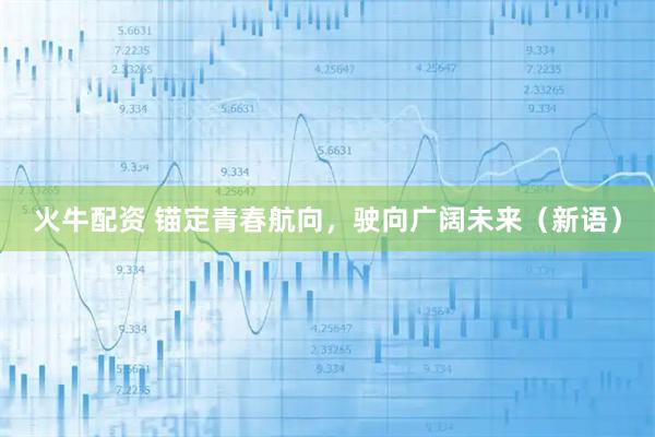 火牛配资 锚定青春航向，驶向广阔未来（新语）