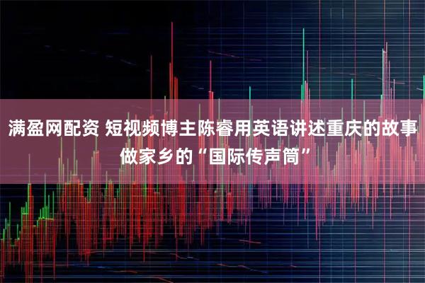 满盈网配资 短视频博主陈睿用英语讲述重庆的故事 做家乡的“国际传声筒”