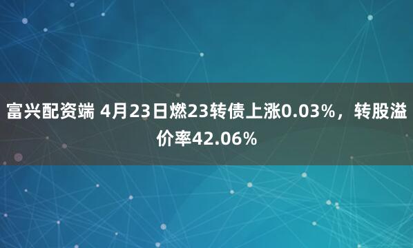 富兴配资端 4月23日燃23转债上涨0.03%，转股溢价率42.06%