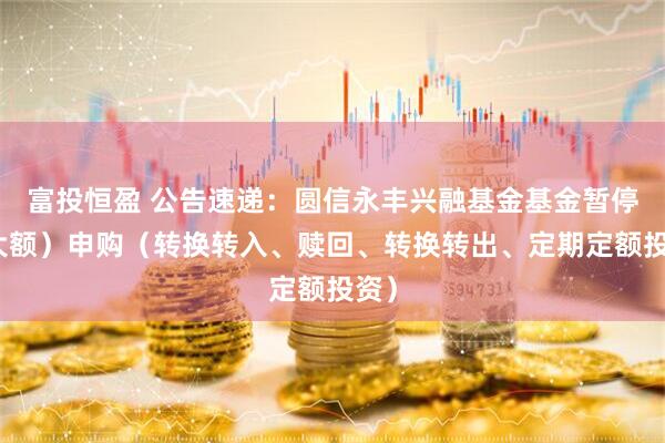 富投恒盈 公告速递：圆信永丰兴融基金基金暂停（大额）申购（转换转入、赎回、转换转出、定期定额投资）