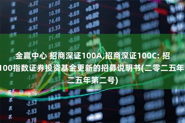 金赢中心 招商深证100A,招商深证100C: 招商深证100指数证券投资基金更新的招募说明书(二零二五年第二号)