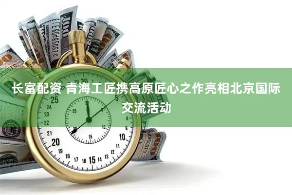 长富配资 青海工匠携高原匠心之作亮相北京国际交流活动