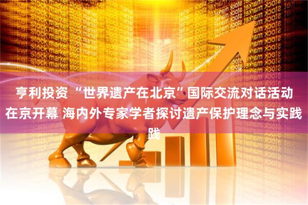 亨利投资 “世界遗产在北京”国际交流对话活动在京开幕 海内外专家学者探讨遗产保护理念与实践