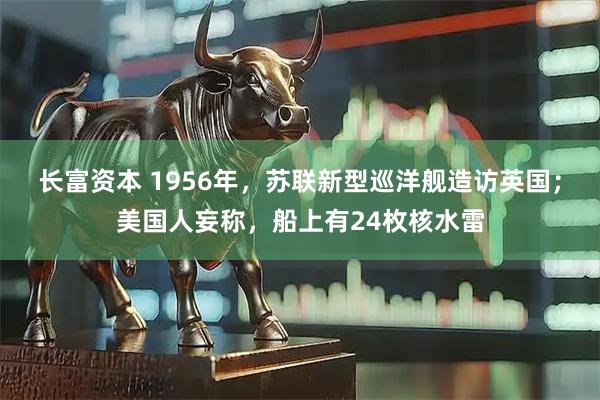 长富资本 1956年，苏联新型巡洋舰造访英国；美国人妄称，船上有24枚核水雷