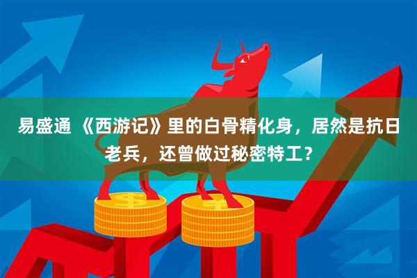 易盛通 《西游记》里的白骨精化身，居然是抗日老兵，还曾做过秘密特工？