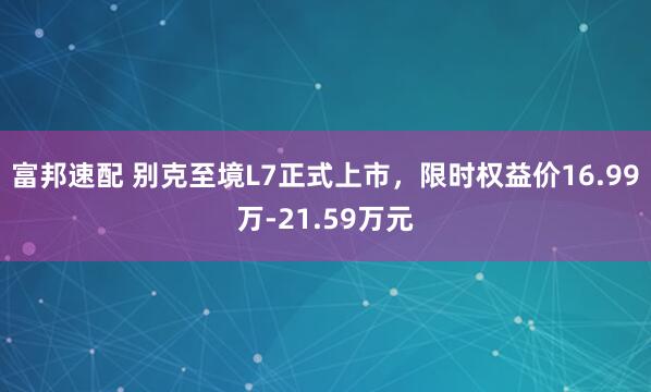 富邦速配 别克至境L7正式上市，限时权益价16.99万-21.59万元