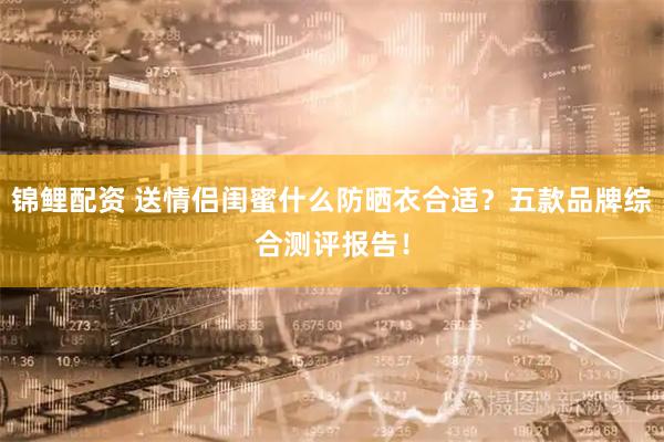 锦鲤配资 送情侣闺蜜什么防晒衣合适？五款品牌综合测评报告！