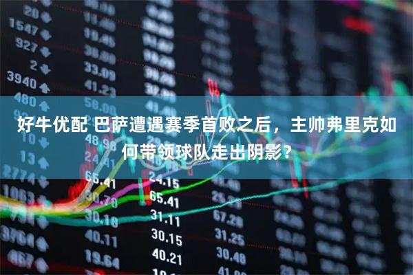 好牛优配 巴萨遭遇赛季首败之后，主帅弗里克如何带领球队走出阴影？