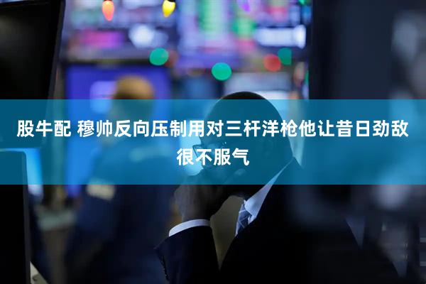 股牛配 穆帅反向压制用对三杆洋枪他让昔日劲敌很不服气