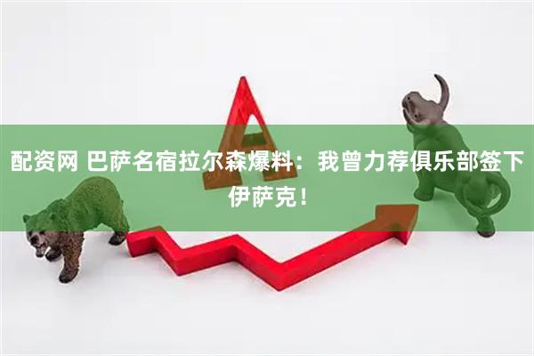 配资网 巴萨名宿拉尔森爆料：我曾力荐俱乐部签下伊萨克！