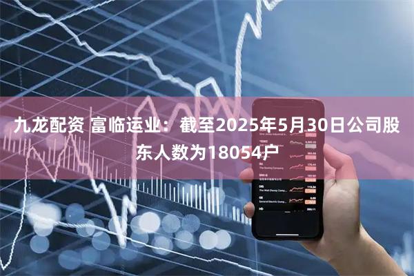 九龙配资 富临运业：截至2025年5月30日公司股东人数为18054户