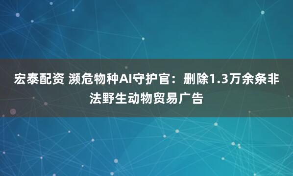 宏泰配资 濒危物种AI守护官:删除1.3万余条非法野生动物贸易广告