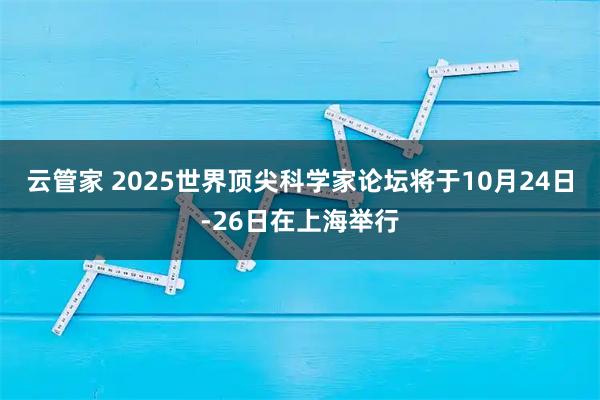 云管家 2025世界顶尖科学家论坛将于10月24日-26日在上海举行