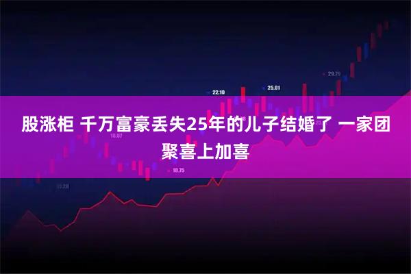 股涨柜 千万富豪丢失25年的儿子结婚了 一家团聚喜上加喜