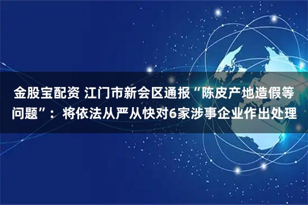 金股宝配资 江门市新会区通报“陈皮产地造假等问题”：将依法从严从快对6家涉事企业作出处理
