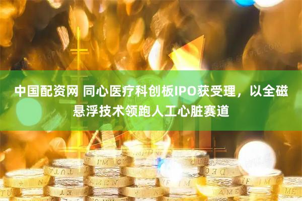 中国配资网 同心医疗科创板IPO获受理，以全磁悬浮技术领跑人工心脏赛道
