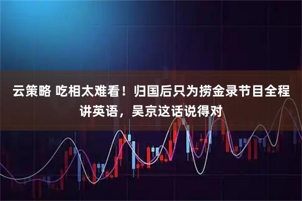 云策略 吃相太难看！归国后只为捞金录节目全程讲英语，吴京这话说得对