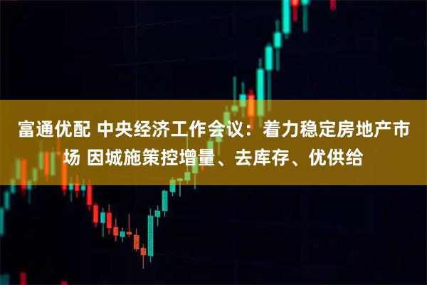 富通优配 中央经济工作会议：着力稳定房地产市场 因城施策控增量、去库存、优供给