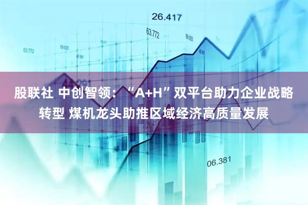 股联社 中创智领：“A+H”双平台助力企业战略转型 煤机龙头助推区域经济高质量发展