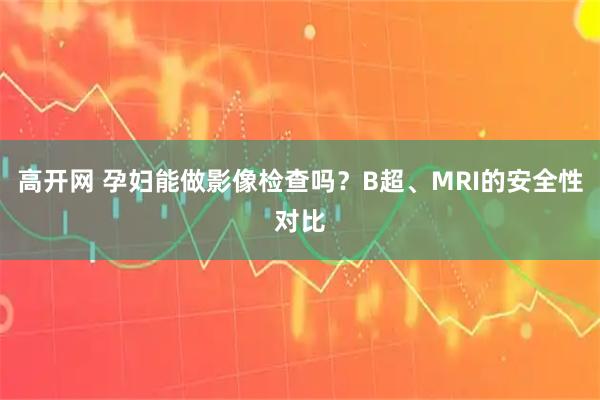高开网 孕妇能做影像检查吗?B超、MRI的安全性对比