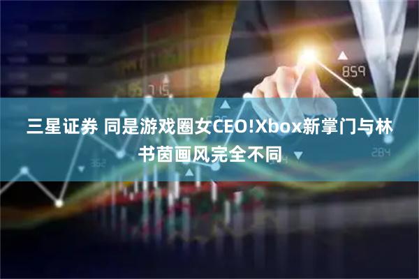 三星证券 同是游戏圈女CEO!Xbox新掌门与林书茵画风完全不同
