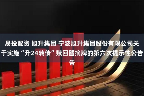 易投配资 旭升集团 宁波旭升集团股份有限公司关于实施“升24转债”赎回暨摘牌的第六次提示性公告