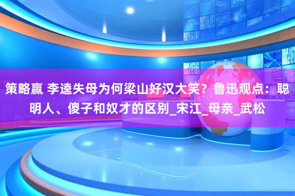 策略赢 李逵失母为何梁山好汉大笑?鲁迅观点:聪明人、傻子和奴才的区别_宋江_母亲_武松