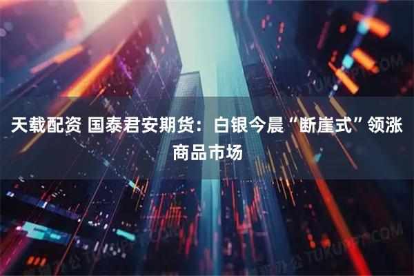 天载配资 国泰君安期货：白银今晨“断崖式”领涨商品市场