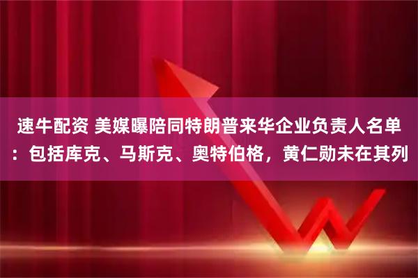 速牛配资 美媒曝陪同特朗普来华企业负责人名单：包括库克、马斯克、奥特伯格，黄仁勋未在其列