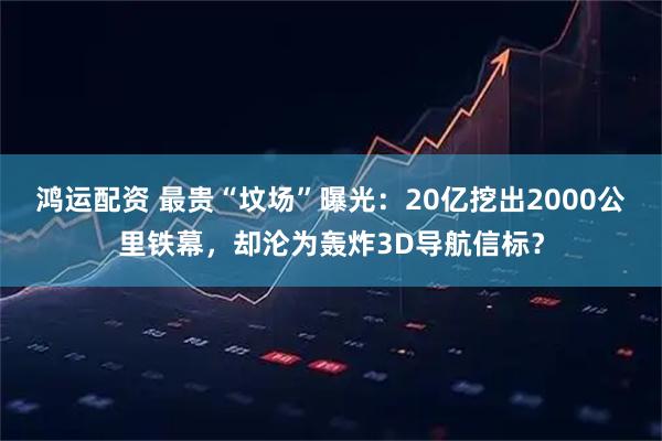 鸿运配资 最贵“坟场”曝光：20亿挖出2000公里铁幕，却沦为轰炸3D导航信标？
