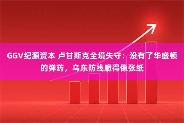 GGV纪源资本 卢甘斯克全境失守:没有了华盛顿的弹药,乌东防线脆得像张纸