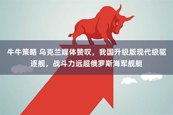 牛牛策略 乌克兰媒体赞叹，我国升级版现代级驱逐舰，战斗力远超俄罗斯海军舰艇
