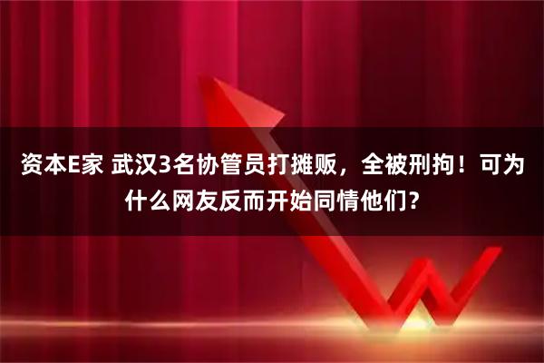 资本E家 武汉3名协管员打摊贩，全被刑拘！可为什么网友反而开始同情他们？