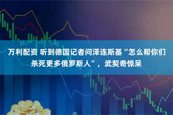 万利配资 听到德国记者问泽连斯基“怎么帮你们杀死更多俄罗斯人”,武契奇惊呆
